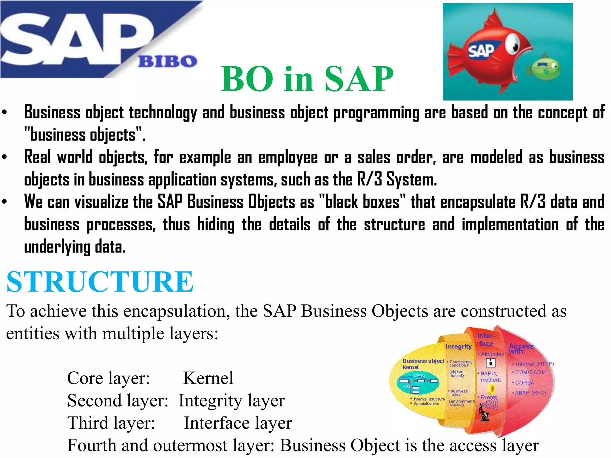 BO in SAP
• Business object technology and business object programming are based on the concept of
"business objects".
• Real world objects, for example an employee or a sales order, are modeled as business
objects in business application systems, such as the R/3 System.
• We can visualize the SAP Business Objects as "black boxes" that encapsulate R/3 data and
business processes, thus hiding the details of the structure and implementation of the
underlying data.

STRUCTURE
To achieve this encapsulation, the SAP Business Objects are constructed as
entities with multiple layers:
Core layer:
Kernel
Second layer: Integrity layer
Third layer:
Interface layer
Fourth and outermost layer: Business Object is the access layer

 