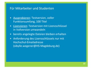 Für Mitarbeiter und Studenten Ausprobieren : Testversion, voller Funktionsumfang, 100 Titel Lizenzieren : Testversion mit Lizenzschlüssel in Vollversion umwandeln bereits angelegte Dateien bleiben erhalten Anforderung des Lizenzschlüssels nur mit Hochschul-Emailadresse (sibylle.wegener@HS-Magdeburg.de) 
