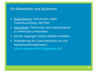 Für Mitarbeiter und Studenten Ausprobieren : Testversion, voller Funktionsumfang, 100 Titel Lizenzieren : Testversion mit Lizenzschlüssel in Vollversion umwandeln bereits angelegte Dateien bleiben erhalten Anforderung des Lizenzschlüssels nur mit Hochschul-Emailadresse ( [email_address] ) 