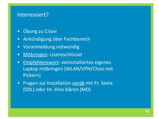 Interessiert? Übung zu Citavi Ankündigung über Fachbereich Voranmeldung notwendig Mitbringen : Lizenzschlüssel Empfehlenswert : vorinstalliertes eigenes Laptop mitbringen (WLAN/VPN/Citavi mit Pickern)  Fragen zur Installation  vorab  mit Fr. Seela (SDL) oder Hr. Hinz klären (MD) 