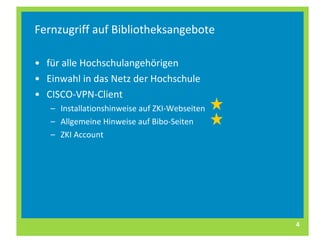 Fernzugriff auf Bibliotheksangebote für alle Hochschulangehörigen Einwahl in das Netz der Hochschule CISCO-VPN-Client Installationshinweise auf ZKI-Webseiten Allgemeine Hinweise auf Bibo-Seiten  ZKI Account 