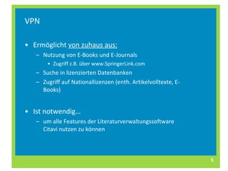 VPN Ermöglicht  von zuhaus aus: Nutzung von E-Books und E-Journals Zugriff z.B. über www.SpringerLink.com Suche in lizenzierten Datenbanken Zugriff auf Nationallizenzen (enth. Artikelvolltexte, E-Books) Ist notwendig… um alle Features der Literaturverwaltungssoftware Citavi nutzen zu können 