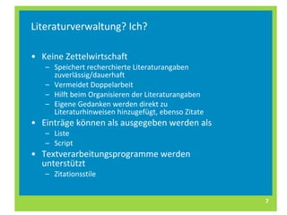 Literaturverwaltung? Ich? Keine Zettelwirtschaft Speichert recherchierte Literaturangaben zuverlässig/dauerhaft Vermeidet Doppelarbeit Hilft beim Organisieren der Literaturangaben Eigene Gedanken werden direkt zu Literaturhinweisen hinzugefügt, ebenso Zitate   Einträge können als ausgegeben werden als Liste Script Textverarbeitungsprogramme werden unterstützt Zitationsstile 