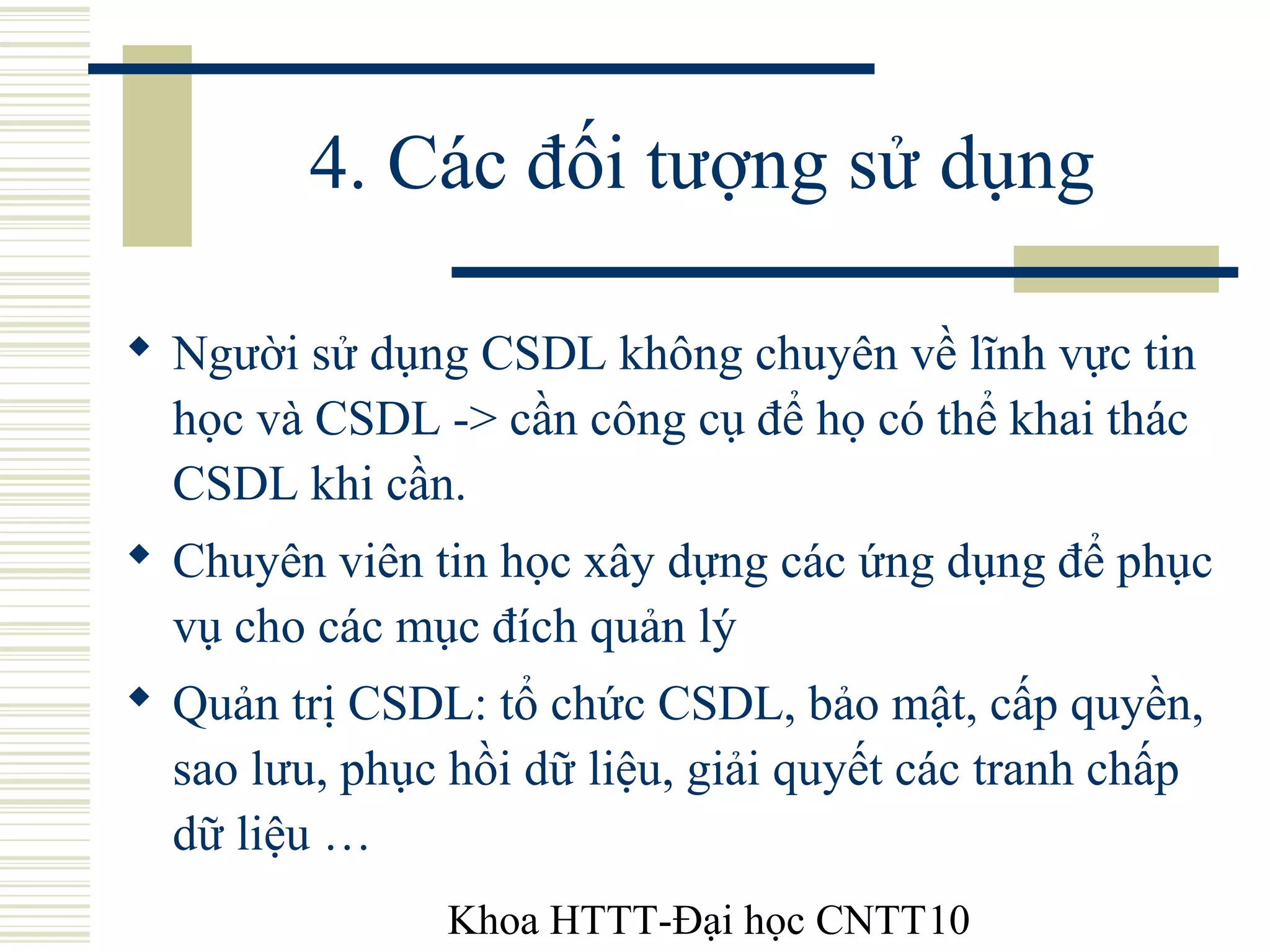 Khoa HTTT-Đại học CNTT10
4. Các đối tượng sử dụng
 Người sử dụng CSDL không chuyên về lĩnh vực tin
học và CSDL -> cần công cụ để họ có thể khai thác
CSDL khi cần.
 Chuyên viên tin học xây dựng các ứng dụng để phục
vụ cho các mục đích quản lý
 Quản trị CSDL: tổ chức CSDL, bảo mật, cấp quyền,
sao lưu, phục hồi dữ liệu, giải quyết các tranh chấp
dữ liệu …
 
