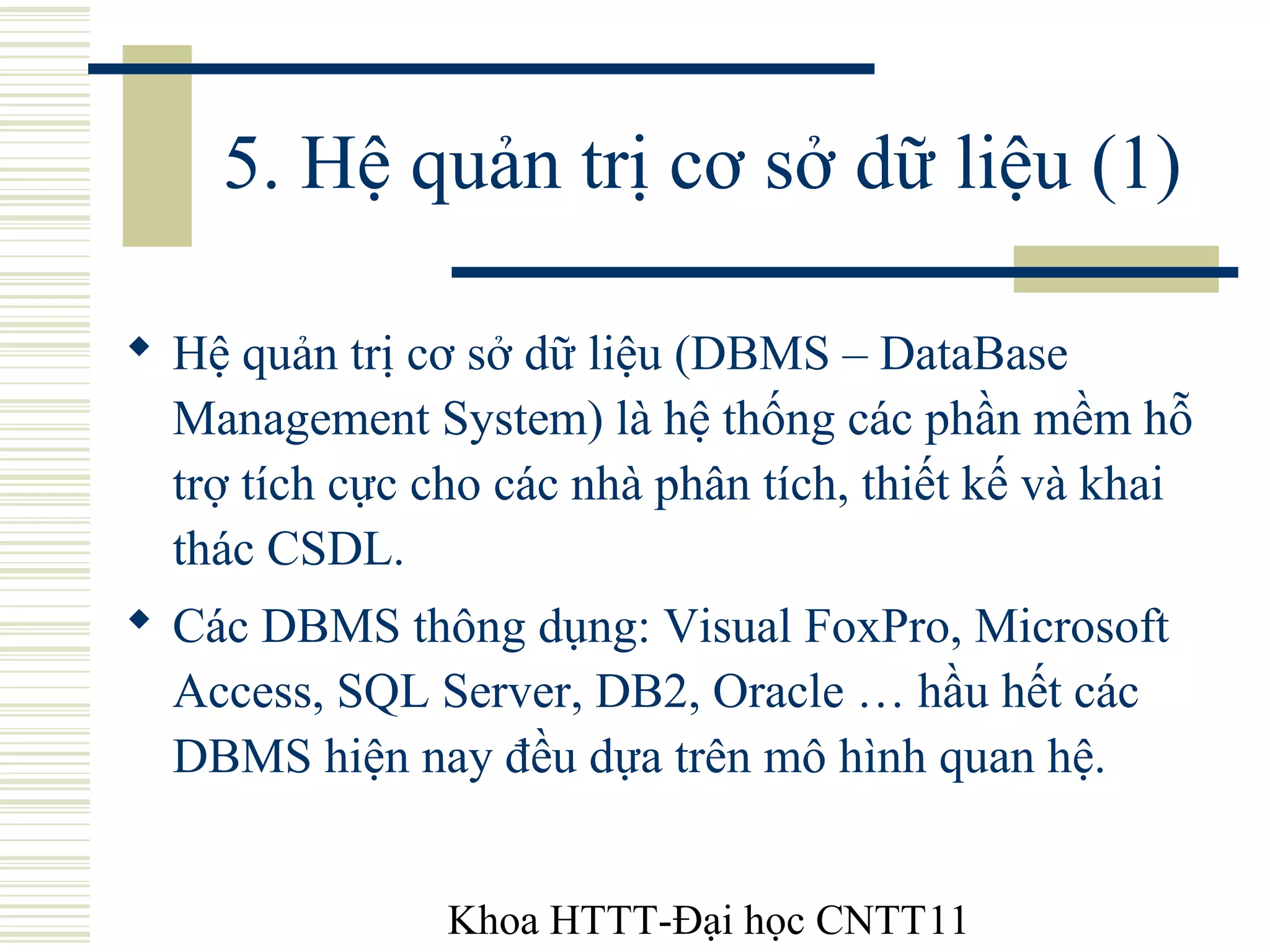 Khoa HTTT-Đại học CNTT11
5. Hệ quản trị cơ sở dữ liệu (1)
 Hệ quản trị cơ sở dữ liệu (DBMS – DataBase
Management System) là hệ thống các phần mềm hỗ
trợ tích cực cho các nhà phân tích, thiết kế và khai
thác CSDL.
 Các DBMS thông dụng: Visual FoxPro, Microsoft
Access, SQL Server, DB2, Oracle … hầu hết các
DBMS hiện nay đều dựa trên mô hình quan hệ.
 