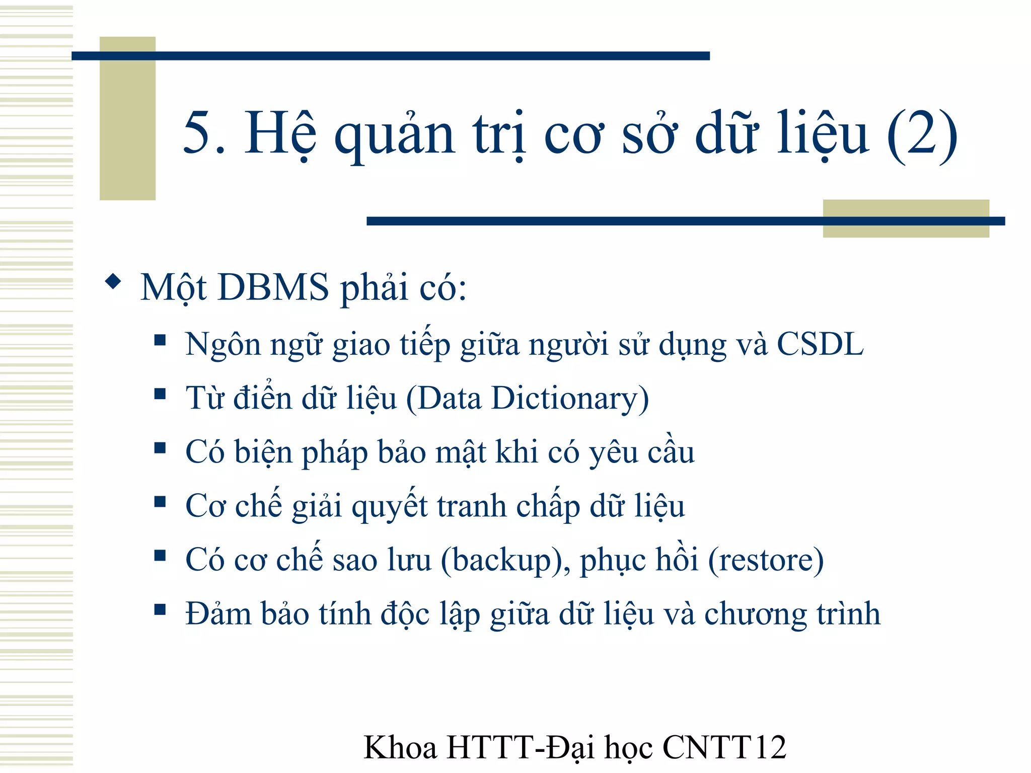 Khoa HTTT-Đại học CNTT12
5. Hệ quản trị cơ sở dữ liệu (2)
 Một DBMS phải có:
 Ngôn ngữ giao tiếp giữa người sử dụng và CSDL
 Từ điển dữ liệu (Data Dictionary)
 Có biện pháp bảo mật khi có yêu cầu
 Cơ chế giải quyết tranh chấp dữ liệu
 Có cơ chế sao lưu (backup), phục hồi (restore)
 Đảm bảo tính độc lập giữa dữ liệu và chương trình
 