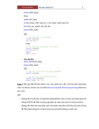 Cơ sở dữ liệu Bài thực hành số 2 2
[where điều_kiện]
Hoặc
update tên_bảng
set tên_thuộc_tính1=giá_trị_1, tên_thuộc_tính2=giá_trị2
from tên_các_nguồn_lấy_dữ_liệu
[where điều_kiện]
VD:
-- Cập nhật tất cả sản phẩm
UPDATE SANPHAM
SET GIA=GIA*2
Hoặc
-- Chỉ cập nhật sản phẩm có mã SP001
UPDATE SANPHAM
SET GIA=GIA*2
WHERE
MASP='SP001'
- Xóa dữ liệu:
delete [from] tên_bảng
[where điều_kiện]
VD:
-- Xóa tất cả dữ liệu của bảng SANPHAM
DELETE SANPHAM
-- Xóa dữ liệu của sản phẩm bút bi
DELETE FROM SANPHAM
WHERE TENSP='But bi'
Lưu ý: Khi cập nhật dữ liệu (thêm, xóa, sửa), phải lưu ý đến việc bảo đảm ràng buộc
toàn vẹn dữ liệu. Do đó việc xác định thứ tự sẽ cập nhật dữ liệu là quan trọng (thêm hay
sửa, xóa).
VD:
- Không thể xóa dữ liệu về một khoa (bảng KHOA) nếu có sinh viên thuộc khoa đó
(bảng SVIEN) à Phải xóa hay cập nhật các sinh viên trước rồi mới xóa khoa.
- Không thể thêm hay cập nhật sinh viên thuộc một khoa nếu khoa đó chưa tồn tại
à Phải thêm thông tin về khoa trước rồi mới thêm thông tin sinh viên.
 