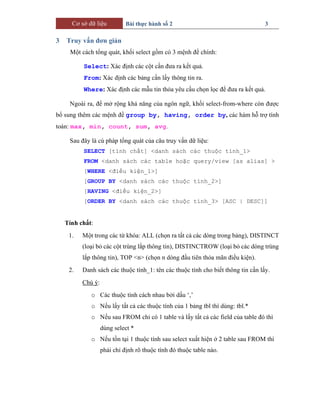 Cơ sở dữ liệu Bài thực hành số 2 3
3 Truy vấn đơn giản
Một cách tổng quát, khối select gồm có 3 mệnh đề chính:
Select: Xác định các cột cần đưa ra kết quả.
From: Xác định các bảng cần lấy thông tin ra.
Where: Xác định các mẫu tin thỏa yêu cầu chọn lọc để đưa ra kết quả.
Ngoài ra, để mở rộng khả năng của ngôn ngữ, khối select-from-where còn được
bổ sung thêm các mệnh đề group by, having, order by, các hàm hỗ trợ tính
toán: max, min, count, sum, avg.
Sau đây là cú pháp tổng quát của câu truy vấn dữ liệu:
SELECT [tính chất] <danh sách các thuộc tính_1>
FROM <danh sách các table hoặc query/view [as alias] >
[WHERE <điều kiện_1>]
[GROUP BY <danh sách các thuộc tính_2>]
[HAVING <điều kiện_2>]
[ORDER BY <danh sách các thuộc tính_3> [ASC | DESC]]
Tính chất:
1. Một trong các từ khóa: ALL (chọn ra tất cả các dòng trong bảng), DISTINCT
(loại bỏ các cột trùng lắp thông tin), DISTINCTROW (loại bỏ các dòng trùng
lắp thông tin), TOP <n> (chọn n dòng đầu tiên thỏa mãn điều kiện).
2. Danh sách các thuộc tính_1: tên các thuộc tính cho biết thông tin cần lấy.
Chú ý:
o Các thuộc tính cách nhau bởi dấu ‘,’
o Nếu lấy tất cả các thuộc tính của 1 bảng tbl thì dùng: tbl.*
o Nếu sau FROM chỉ có 1 table và lấy tất cả các field của table đó thì
dùng select *
o Nếu tồn tại 1 thuộc tính sau select xuất hiện ở 2 table sau FROM thì
phải chỉ định rõ thuộc tính đó thuộc table nào.
 