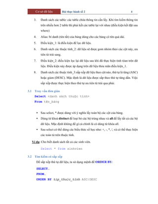 Cơ sở dữ liệu Bài thực hành số 2 4
3. Danh sách các table: các table chứa thông tin cần lấy. Khi tìm kiếm thông tin
trên nhiều hơn 2 table thì phải kết các table lại với nhau (điều kiện kết đặt sau
where)
4. Alias: bí danh (tên tắt) của bảng dùng cho các bảng có tên quá dài.
5. Điều kiện_1: là điều kiện để lọc dữ liệu.
6. Danh sách các thuộc tính_2: dữ liệu sẽ được gom nhóm theo các cột này, ưu
tiên từ trái sang.
7. Điều kiện_2: điều kiện lọc lại dữ liệu sau khi đã thực hiện tính tóan trên dữ
liệu. Điều kiện này được áp dụng trên dữ liệu thỏa mãn điều kiện_1.
8. Danh sách các thuộc tính_3:sắp xếp dữ liệu theo cột nào, thứ tự là tăng (ASC)
hoặc giảm (DESC). Mặc định là dữ liệu được sắp theo thứ tự tăng dần. Việc
sắp xếp được thực hiện theo thứ tự ưu tiên từ trái qua phải.
3.1 Truy vấn đơn giản
Select <danh sách thuộc tính>
From tên_bảng
• Sau select, * được dùng với ý nghĩa lấy toàn bộ các cột của bảng.
• Dùng từ khoá distinct để loại bỏ các bộ trùng nhau và all để lấy tất cả các bộ
dữ liệu. Mặc định không để gì cả chính là có dùng từ khóa all.
• Sau select có thể dùng các biểu thức số học như: +, -, *, /, và có thể thực hiện
các toán tử trên thuộc tính.
Ví dụ: Cho biết danh sách tất cả các sinh viên.
Select * from sinhvien
3.2 Tìm kiếm có sắp xếp
Để sắp xếp thứ tự dữ liệu, ta sử dụng mệnh đề ORDER BY:
SELECT…
FROM…
ORDER BY tập_thuộc_tính ASC|DESC
 