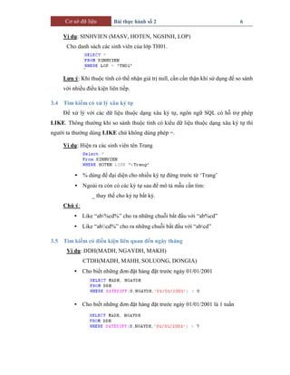 Cơ sở dữ liệu Bài thực hành số 2 6
Ví dụ: SINHVIEN (MASV, HOTEN, NGSINH, LOP)
Cho danh sách các sinh viên của lớp TH01.
Lưu ý: Khi thuộc tính có thể nhận giá trị null, cần cẩn thận khi sử dụng để so sánh
với nhiều điều kiện liên tiếp.
3.4 Tìm kiếm có xử lý xâu ký tự
Để xử lý với các dữ liệu thuộc dạng xâu ký tự, ngôn ngữ SQL có hỗ trợ phép
LIKE. Thông thường khi so sánh thuộc tính có kiểu dữ liệu thuộc dạng xâu ký tự thì
người ta thường dùng LIKE chứ không dùng phép =.
Ví dụ: Hiện ra các sinh viên tên Trang
• % dùng để đại diện cho nhiều ký tự đứng trước từ ‘Trang’
• Ngoài ra còn có các ký tự sau để mô tả mẫu cần tìm:
_ thay thế cho ký tự bất kỳ.
Chú ý:
• Like “ab%cd%” cho ra những chuỗi bắt đầu với “ab%cd”
• Like “abcd%” cho ra những chuỗi bắt đầu với “abcd”
3.5 Tìm kiếm có điều kiện liên quan đến ngày tháng
Ví dụ: DDH(MADH, NGAYDH, MAKH)
CTDH(MADH, MAHH, SOLUONG, DONGIA)
• Cho biết những đơn đặt hàng đặt trước ngày 01/01/2001
• Cho biết những đơn đặt hàng đặt trước ngày 01/01/2001 là 1 tuần
 