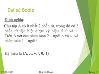 Đại số Boole
Định nghĩa:
Cho tập A có ít nhất 2 phần tử, trong đó có 2
phần tử đặc biệt được ký hiệu là 0 và 1.
Trên A xét...