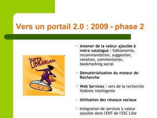 Vers un portail 2.0 : 2009 - phase 2 <ul><ul><ul><li>Amener de la valeur ajoutée à notre catalogue  : folksonomie, recomma...