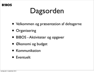 .   .




                               Dagsorden
                    • Velkommen og præsentation af deltagerne
                    • Organisering
                    • BIBOS - Aktiviteter og opgaver
                    • Økonomi og budget
                    • Kommunikation
                    • Eventuelt
søndag den 5. september 2010
 