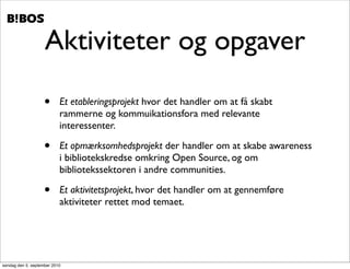 .   .




                    Aktiviteter og opgaver

                    •      Et etableringsprojekt hvor det handler om at få skabt
                           rammerne og kommuikationsfora med relevante
                           interessenter.

                    •      Et opmærksomhedsprojekt der handler om at skabe awareness
                           i bibliotekskredse omkring Open Source, og om
                           bibliotekssektoren i andre communities.

                    •      Et aktivitetsprojekt, hvor det handler om at gennemføre
                           aktiviteter rettet mod temaet.




søndag den 5. september 2010
 