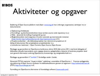 .   .




                    Aktiviteter og opgaver
               Etablering af Open Source platform med afsæt i www.ting.dk hvor erfaringer, organisation, værktøjer mv. er
               dokumenteret:

               o Opbevaring af kildekode
               o Formidlings- og distributionsfunktion (issue tarcker, source code repository m.v.)
               o FAQ – dynamisk formidling af spørgsmål og svar
               o Blogfunktionalitet med integration til andre nationale og internationale initiativer
                 (http://itst.dk, http://softwareborsen.dk, http://opensource.org m.ﬂ.)
               o Projektrumsfacilitet – alle biblioteksprojekter kan rekvirere et projektrum til
               deling af dokumenter, ﬁler, projektplaner, projektkalender m.v.
               o Licensformer beskrevet – Open Content, Open Source, Open Access

               Planlægge og gennemføre en OpenSource konference ultimo 2010 eller primo 2011, med bred deltagelse af
               biblioteker, aktuelle leverandører, samt vægtige eksterne oplægsholdere relateret til konkrete projekter såvel
               som generel information omkring OpenSource, licensierings- og rettighedsforhold m.v.

               Planlægge og gennemføre 4 ”hacklabs”1 forskellige steder i landet.

               Dynamisk ITST.dk inspireret ”så-gør-vi-sådan” vejledning i anvendelse af OpenSource. •	

 Fremme synliggørelse
               og publicering af Open Source resultater fra bibliotekssektoren gennem at registrere i http://softwareborsen.dk
               (ITST), http://sourceforge.net m.ﬂ.

               Formidling om OpenSource alternativer til licensbelagt software (www.osalt.com).


søndag den 5. september 2010
 