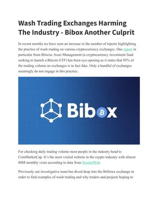 Wash Trading Exchanges Harming
The Industry - Bibox Another Culprit
In recent months we have seen an increase in the number of reports highlighting
the practice of wash trading on various cryptocurrency exchanges. One report in
particular from Bitwise Asset Management (a cryptocurrency investment fund
seeking to launch a Bitcoin ETF) has been eye-opening as it states that 95% of
the trading volume on exchanges is in fact fake. Only a handful of exchanges
seemingly do not engage in this practice.
For checking daily trading volume most people in the industry head to
CoinMarketCap. It’s the most visited website in the crypto industry with almost
80M monthly visits according to data from SimilarWeb.
Previously our investigative team has dived deep into the Bitforex exchange in
order to find examples of wash trading and why traders and projects hoping to
 