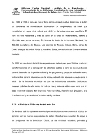 Biblioteca Pública Municipal : Análisis de la Organización y
Funcionamiento de las Bibliotecas Municipales de Lima Metropolitana
y la Provincia Constitucional del Callao. Alejos Aranda, Ruth Soledad.
Derechos reservados conforme a Ley
Elaboración y diseño en formato PDF, por la Oficina General del Sistema de Bibliotecas y Biblioteca
Central UNMSM
De 1959 a 1962 el esfuerzo mayor tiene como principal objetivo desarrollar al lector,
las campañas de alfabetización acompañan un conglomerado de seres que
necesitaban un mayor nivel cultural y el hábito por la lectura cada vez más libros. El
libro era una necesidad y todo se volcó en la tarea de materializarlo, editarlo y
difundirlo, con pocos recursos. Es famosa la tirada de la Imprenta Nacional, los
100,000 ejemplares del Quijote. Los poemas de Neruda, Vallejo, Darío, obras de
Gorki, ensayos de Anibal Ponce y Jean Paul Sartre, son editadas en Cuba en tiradas
masivas.
En 1962 se crea la red de bibliotecas públicas en todo el país y en 1989 se producen
transformaciones en la concepción de biblioteca pública a partir de la célula básica
para el desarrollo de la gestión cultural y los programas y proyectos culturales como
instrumentos para la planeación de la acción cultural más ajustada a cada rama o
local. Es la instancia municipal en que las instituciones culturales (bibliotecas,
museos, galerías de arte, casas de cultura, cine y salas de video entre otros que en
cada localidad existían) dan respuesta más específica, mediante sus proyectos, a la
rica diversidad que caracteriza la cultura local y nacional.
2.2.6 La Biblioteca Pública en América del Sur
En América del Sur aparecen nuevos tipos de bibliotecas con acceso al público en
general, son las nuevas depositarias del saber intelectual que servirían de apoyo a
los programas de la Educación Oficial, de las escuelas estatales, privadas y
 