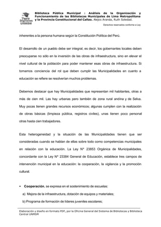 Biblioteca Pública Municipal : Análisis de la Organización y
Funcionamiento de las Bibliotecas Municipales de Lima Metropolitana
y la Provincia Constitucional del Callao. Alejos Aranda, Ruth Soledad.
Derechos reservados conforme a Ley
Elaboración y diseño en formato PDF, por la Oficina General del Sistema de Bibliotecas y Biblioteca
Central UNMSM
inherentes a la persona humana según la Constitución Política del Perú.
El desarrollo de un pueblo debe ser integral, es decir, los gobernantes locales deben
preocuparse no sólo en la inversión de las obras de infraestructura, sino en elevar el
nivel cultural de la población para poder mantener esas obras de infraestructura. Si
tomamos conciencia del rol que deben cumplir las Municipalidades en cuanto a
educación se refiere se resolverían muchos problemas.
Debemos destacar que hay Municipalidades que representan mil habitantes, otras a
más de cien mil. Las hay urbanas pero también de zona rural andina y de Selva.
Muy pocas tienen grandes recursos económicos; algunas cumplen con la realización
de obras básicas (limpieza pública, registros civiles), unas tienen poco personal
otras hasta cien trabajadores.
Esta heterogeneidad y la situación de las Municipalidades tienen que ser
consideradas cuando se hablan de ellas sobre todo como competencias municipales
en relación con la educación. La Ley Nº 23853 Orgánica de Municipalidades,
concordante con la Ley Nº 23384 General de Educación, establece tres campos de
intervención municipal en la educación: la cooperación, la vigilancia y la promoción
cultural.
• Cooperación, se expresa en el sostenimiento de escuelas:
a) Mejora de la infraestructura, dotación de equipos y materiales;
b) Programa de formación de líderes juveniles escolares;
 