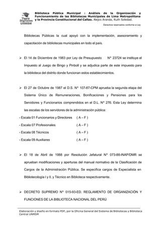 Biblioteca Pública Municipal : Análisis de la Organización y
Funcionamiento de las Bibliotecas Municipales de Lima Metropolitana
y la Provincia Constitucional del Callao. Alejos Aranda, Ruth Soledad.
Derechos reservados conforme a Ley
Elaboración y diseño en formato PDF, por la Oficina General del Sistema de Bibliotecas y Biblioteca
Central UNMSM
Bibliotecas Públicas la cual apoyó con la implementación, asesoramiento y
capacitación de bibliotecas municipales en todo el país.
Ø El 14 de Diciembre de 1983 por Ley de Presupuesto Nº 23724 se instituye el
Impuesto al Juego de Bingo y Pinboll y se adjudica parte de este impuesto para
la biblioteca del distrito donde funcionan estos establecimientos.
Ø El 27 de Octubre de 1987 el D.S. Nº 107-87-CPM aprueba la segunda etapa del
Sistema Único de Remuneraciones, Bonificaciones y Pensiones para los
Servidores y Funcionarios comprendidos en el D.L. Nº 276. Esta Ley determina
las escalas de los servidores de la administración pública:
- Escala 01 Funcionarios y Directores ( A – F )
- Escala 07 Profesionales ( A – F )
- Escala 08 Técnicos ( A – F )
- Escala 09 Auxiliares ( A – F )
Ø El 18 de Abril de 1988 por Resolución Jefatural Nº 073-88-INAP/DMR se
aprueban modificaciones y aperturas del manual normativo de la Clasificación de
Cargos de la Administración Pública. Se especifica cargos de Especialista en
Bibliotecología I y II, y Técnico en Biblioteca respectivamente.
Ø DECRETO SUPREMO Nº 015-93-ED. REGLAMENTO DE ORGANIZACIÓN Y
FUNCIONES DE LA BIBLIOTECA NACIONAL DEL PERÚ
 
