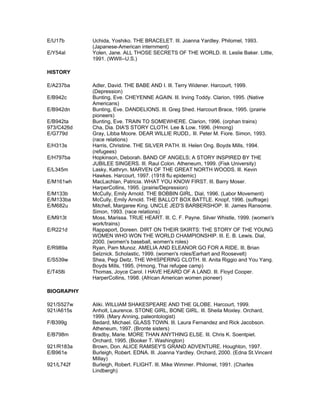 E/U17b      Uchida, Yoshiko. THE BRACELET. Ill. Joanna Yardley. Philomel, 1993.
            (Japanese-American internment)
E/Y54al     Yolen, Jane. ALL THOSE SECRETS OF THE WORLD. Ill. Leslie Baker. Little,
            1991. (WWII--U.S.)

HISTORY

E/A237ba    Adler, David. THE BABE AND I. Ill. Terry Widener. Harcourt, 1999.
            (Depression)
E/B942c     Bunting, Eve. CHEYENNE AGAIN. Ill. Irving Toddy. Clarion, 1995. (Native
            Americans)
E/B942dn    Bunting, Eve. DANDELIONS. Ill. Greg Shed. Harcourt Brace, 1995. (prairie
            pioneers)
E/B942ta    Bunting, Eve. TRAIN TO SOMEWHERE. Clarion, 1996. (orphan trains)
973/C426d   Cha, Dia. DIA'S STORY CLOTH. Lee & Low, 1996. (Hmong)
E/G779d     Gray, Libba Moore. DEAR WILLIE RUDD,. Ill. Peter M. Fiore. Simon, 1993.
            (race relations)
E/H313s     Harris, Christine. THE SILVER PATH. Ill. Helen Ong. Boyds Mills, 1994.
            (refugees)
E/H797ba    Hopkinson, Deborah. BAND OF ANGELS; A STORY INSPIRED BY THE
            JUBILEE SINGERS. Ill. Raul Colon. Atheneum, 1999. (Fisk University)
E/L345m     Lasky, Kathryn. MARVEN OF THE GREAT NORTH WOODS. Ill. Kevin
            Hawkes. Harcourt, 1997. (1918 flu epidemic)
E/M161wh    MacLachlan, Patricia. WHAT YOU KNOW FIRST. Ill. Barry Moser.
            HarperCollins, 1995. (prairie/Depression)
E/M133b     McCully, Emily Arnold. THE BOBBIN GIRL. Dial, 1996. (Labor Movement)
E/M133ba    McCully, Emily Arnold. THE BALLOT BOX BATTLE. Knopf, 1996. (suffrage)
E/M682u     Mitchell, Margaree King. UNCLE JED'S BARBERSHOP. Ill. James Ransome.
            Simon, 1993. (race relations)
E/M913t     Moss, Marissa. TRUE HEART. Ill. C. F. Payne. Silver Whistle, 1999. (women's
            work/trains)
E/R221d     Rappaport, Doreen. DIRT ON THEIR SKIRTS: THE STORY OF THE YOUNG
            WOMEN WHO WON THE WORLD CHAMPIONSHIP. Ill. E. B. Lewis. Dial,
            2000. (women's baseball, women's roles)
E/R989a     Ryan, Pam Munoz. AMELIA AND ELEANOR GO FOR A RIDE. Ill. Brian
            Selznick. Scholastic, 1999. (women's roles/Earhart and Roosevelt)
E/S539w     Shea, Pegi Deitz. THE WHISPERING CLOTH. Ill. Anita Riggio and You Yang.
            Boyds Mills, 1995. (Hmong, Thai refugee camp)
E/T458i     Thomas, Joyce Carol. I HAVE HEARD OF A LAND. Ill. Floyd Cooper.
            HarperCollins, 1998. (African American women pioneer)

BIOGRAPHY

921/S527w   Aliki. WILLIAM SHAKESPEARE AND THE GLOBE. Harcourt, 1999.
921/A615s   Anholt, Laurence. STONE GIRL, BONE GIRL. Ill. Sheila Moxley. Orchard,
            1999. (Mary Anning, paleontologist)
F/B399g     Bedard, Michael. GLASS TOWN. Ill. Laura Fernandez and Rick Jacobson.
            Atheneum, 1997. (Bronte sisters)
E/B798m     Bradby, Marie. MORE THAN ANYTHING ELSE. Ill. Chris K. Soentpiet.
            Orchard, 1995. (Booker T. Washington)
921/R183a   Brown, Don. ALICE RAMSEY'S GRAND ADVENTURE. Houghton, 1997.
E/B961e     Burleigh, Robert. EDNA. Ill. Joanna Yardley. Orchard, 2000. (Edna St.Vincent
            Millay)
921/L742f   Burleigh, Robert. FLIGHT. Ill. Mike Wimmer. Philomel, 1991. (Charles
            Lindbergh)
 