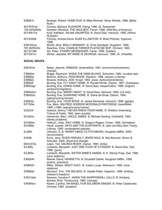 E/B961h         Burleigh, Robert. HOME RUN. Ill. Mike Wimmer. Silver Whistle, 1998. (Babe
                Ruth)
921/R781el      Cooney, Barbara. ELEANOR. Viking, 1996. (E. Roosevelt)
155.45/G383w    Gerstein, Mordicai. THE WILD BOY. Farrar, 1998. (Wild Boy of Aveyron)
921/R917w       Krull, Kathleen. WILMA UNLIMITED. Ill. David Diaz. Harcourt, 1996. (Wilma
                Rudolph)
921/E46dk       Pinkney, Andrea Davis. DUKE ELLINGTON. Ill. Brian Pinkney. Hyperion,
                1998.
E/M145mo        McGill, Alice. MOLLY BANNAKY. Ill. Chris Soentpiet. Houghton, 1999.
781.65/R223c    Raschka, Chris. CHARLIE PARKER PLAYED BE BOP. Orchard, 1992.
921/G158s       Sis, Peter. STARRY MESSENGER. Farrar, 1996. (Galileo)
921/O41m        Winter, Jeanette. MY NAME IS GEORGIA. Harcourt, 1998. (G. O'Keeffe)

SOCIAL ISSUES

E/B167wi        Baker, Jeannie. WINDOW. Greenwillow, 1991. (environment/urbanism,
                change)
F/B854w         Briggs, Raymond. WHEN THE WIND BLOWS. Schocken, 1982. (nuclear war)
E/B882p         Browne, Anthony. PIGGYBOOK. Random, 1986. (sexism in family)
E/B882z         Browne, Anthony. ZOO. Knopf, 1993. (zoos, dysfunctional family)
E/B942f         Bunting, Eve. FLY AWAY HOME. Ill. Ronald Himler. Clarion, 1991. (homeless)
E/B942go        Bunting, Eve. GOING HOME. Ill. David Diaz. HarperCollins, 1996. (migrant
                workers/immigration)
E/B942sm        Bunting, Eve. SMOKY NIGHT. Ill. David Diaz. Harcourt, 1994. (LA riots)
E/B942sn        Bunting, Eve. SUNSHINE HOME. Ill. Diane de Groat. Clarion, 1994.
                (aging/nursing homes)
E/B942y         Bunting, Eve. YOUR MOVE. Ill. James Ransome. Harcourt, 1998. (gangs)
E/F793w         Fox, Mem. WILFRED GORDON MCDONALD PARTRIDGE. Kane/Miller,
                1985, c1984. (aging/nursing homes)
E/G233i         Garland, Sherry. I NEVER KNEW YOUR NAME. Ill. Sheldon Greenberg.
                Ticknor & Fields, 1994. (teen suicide)
E/H324u         Harshman, Marc. UNCLE JAMES. Ill. Michael Dooling. Cobblehill, 1993.
                (family problems)
E/H364w         Hathorn, Libby. WAY HOME. Ill. Gregory Rogers. Crown, 1994. (homeless)
E/H388s         Havill, Juanita. SATO AND THE ELEPHANTS. Ill. Jean and Mou-Sien Tseng.
                Lothrop, 1993. (endangered species)
E/J66h          Johnson, D. B. HENRY HIKES TO FITCHBURG. Houghton Mifflin, 2000.
                (environment)
E/K96r          Kurtz, Jane. RIVER FRIENDLY, RIVER WILD. Ill. Neil Brennan. Simon &
                Schuster, 2000. (flood and change)
954/L672s       Lewin, Ted. SACRED RIVER. Clarion, 1995. (India)
E/L865j         Lorbiecki, Marybeth. JUST ONE FLICK OF A FINGER. Ill. David Diaz. Dial,
                1996. (guns)
E/L865s         Lorbiecki, Marybeth. SISTER ANNE'S HANDS. Ill. K. Wendy Popp. Dial, 1998.
                (race relations)
E/M264h         Mamet, David. HENRIETTA. Ill. Elizabeth Dahlie. Houghton Mifflin, 1999.
                (justice, prejudice)
E/M652n         Miller, William. NIGHT GOLF. Ill. Cedric Lucas. Atheneum, 1999. (race
                relations)
E/M882b         Morrison, Toni. THE BIG BOX. Ill. Giselle Potter. Hyperion, 1999. (limiting
                children's freedom)
E/R212wh        Ransom, Candice F. WHEN THE WHIPPORWILL CALLS. Ill. Kimberly
                Bulcken Root. Tambourine, 1995. (change)
E/R994an        Rylant, Cynthia. AN ANGEL FOR SOLOMON SINGER. Ill. Peter Catalanotto.
                Orchard, 1992. (isolation)
 