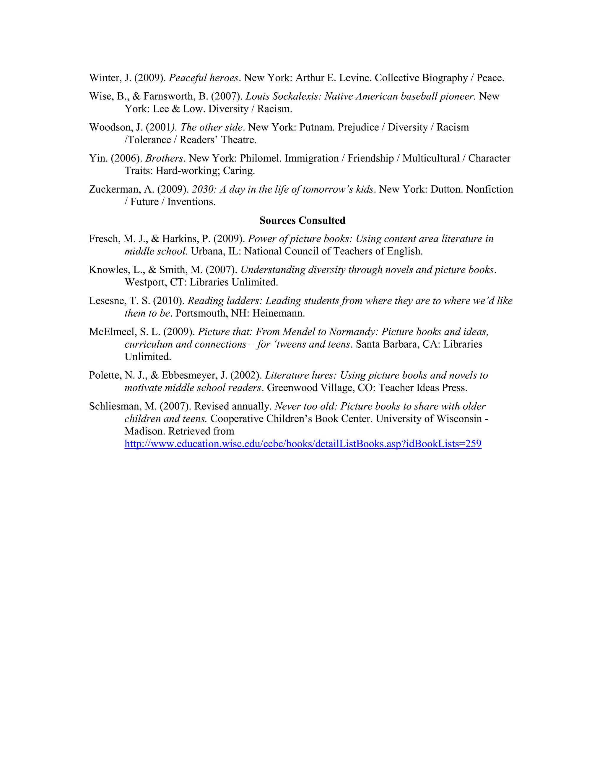 Winter, J. (2009). Peaceful heroes. New York: Arthur E. Levine. Collective Biography / Peace.
Wise, B., & Farnsworth, B. (2007). Louis Sockalexis: Native American baseball pioneer. New
       York: Lee & Low. Diversity / Racism.
Woodson, J. (2001). The other side. New York: Putnam. Prejudice / Diversity / Racism
      /Tolerance / Readers’ Theatre.
Yin. (2006). Brothers. New York: Philomel. Immigration / Friendship / Multicultural / Character
        Traits: Hard-working; Caring.
Zuckerman, A. (2009). 2030: A day in the life of tomorrow’s kids. New York: Dutton. Nonfiction
       / Future / Inventions.
                                       Sources Consulted
Fresch, M. J., & Harkins, P. (2009). Power of picture books: Using content area literature in
        middle school. Urbana, IL: National Council of Teachers of English.
Knowles, L., & Smith, M. (2007). Understanding diversity through novels and picture books.
      Westport, CT: Libraries Unlimited.
Lesesne, T. S. (2010). Reading ladders: Leading students from where they are to where we’d like
       them to be. Portsmouth, NH: Heinemann.
McElmeel, S. L. (2009). Picture that: From Mendel to Normandy: Picture books and ideas,
      curriculum and connections – for ‘tweens and teens. Santa Barbara, CA: Libraries
      Unlimited.
Polette, N. J., & Ebbesmeyer, J. (2002). Literature lures: Using picture books and novels to
         motivate middle school readers. Greenwood Village, CO: Teacher Ideas Press.
Schliesman, M. (2007). Revised annually. Never too old: Picture books to share with older
       children and teens. Cooperative Children’s Book Center. University of Wisconsin -
       Madison. Retrieved from
       http://www.education.wisc.edu/ccbc/books/detailListBooks.asp?idBookLists=259
 
