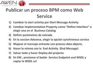 Publicar un proceso BPM como Web
Service
1) Cambiar la start activity por Start Message Activity.
2) Cambiar Implementation Property como “Define Interface” o
elegir una en el Business Catalog
3) Definir parámetros de entrada
4) En la seccion Advance, elegir la opción synchronous service
5) Mapear el mensaje entrante con process data objects.
6) Hacer lo mismo con la End Activity (End Message)
7) Salvar todo y hacer Deploy del projecto
8) En EM , presionar el botón Service Endpoint and WSDL y
copiar la WSDL url
 