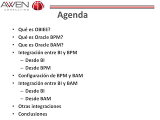 Agenda
• Qué es OBIEE?
• Qué es Oracle BPM?
• Que es Oracle BAM?
• Integración entre BI y BPM
– Desde BI
– Desde BPM
• Configuración de BPM y BAM
• Integración entre BI y BAM
– Desde BI
– Desde BAM
• Otras integraciones
• Conclusiones
 