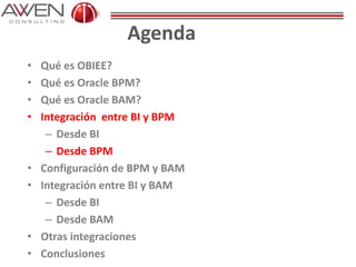 Agenda
• Qué es OBIEE?
• Qué es Oracle BPM?
• Qué es Oracle BAM?
• Integración entre BI y BPM
– Desde BI
– Desde BPM
• Configuración de BPM y BAM
• Integración entre BI y BAM
– Desde BI
– Desde BAM
• Otras integraciones
• Conclusiones
 