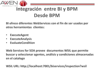Integración entre BI y BPM
Desde BPM
BI ofrece diferentes WebServices con el fin de ser usados por
otras herramientas clientes:
• ExecuteAgent
• ExecuteAnalysis
• EvaluateCondition
Web Services for SOA provee documentos WSIL que permite
buscar y seleccionar agentes, análisis y condiciones almacenadas
en el catalogo
WSIL URL: http://localhost:7001/biservices/inspection?wsil
 