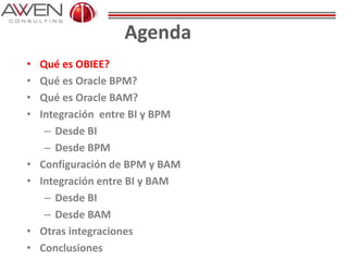 Agenda
• Qué es OBIEE?
• Qué es Oracle BPM?
• Qué es Oracle BAM?
• Integración entre BI y BPM
– Desde BI
– Desde BPM
• Configuración de BPM y BAM
• Integración entre BI y BAM
– Desde BI
– Desde BAM
• Otras integraciones
• Conclusiones
 