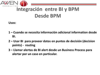 Integración entre BI y BPM
Desde BPM
Usos:
1 – Cuando se necesita información adicional information desde
BI.
2 – Usar BI para proveer datos en puntos de decisión (decision
points) - routing
3 – Llamar alertas de BI alert desde un Business Process para
alertar por un caso en particular.
 