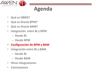 Agenda
• Qué es OBIEE?
• Qué es Oracle BPM?
• Qué es Oracle BAM?
• Integración entre BI y BPM
– Desde BI
– Desde BPM
• Configuración de BPM y BAM
• Integración entre BI y BAM
– Desde BI
– Desde BAM
• Otras integraciones
• Conclusiones
 