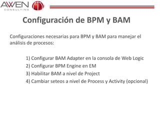 Configuración de BPM y BAM
Configuraciones necesarias para BPM y BAM para manejar el
análisis de procesos:
1) Configurar BAM Adapter en la consola de Web Logic
2) Configurar BPM Engine en EM
3) Habilitar BAM a nivel de Project
4) Cambiar seteos a nivel de Process y Activity (opcional)
 