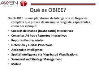 Qué es OBIEE?
Oracle BIEE es una plataforma de Inteligencia de Negocios
completa que provee de un amplio rango de capacidades
como por ejemplo:
• Cuadros de Mando (Dashboards) Interactivos
• Consultas Ad hoc y Reportes Interactivos
• Reportes Empresariales.
• Detección y alertas Proactivos
• Actionable Intelligence.
• Spatial Intelligence via Map-based Visualizations
• Scorecard and Strategy Management
• Mobile
 