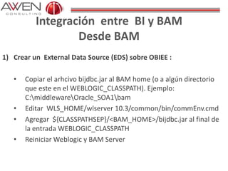 Integración entre BI y BAM
Desde BAM
1) Crear un External Data Source (EDS) sobre OBIEE :
• Copiar el arhcivo bijdbc.jar al BAM home (o a algún directorio
que este en el WEBLOGIC_CLASSPATH). Ejemplo:
C:middlewareOracle_SOA1bam
• Editar WLS_HOME/wlserver 10.3/common/bin/commEnv.cmd
• Agregar ${CLASSPATHSEP}/<BAM_HOME>/bijdbc.jar al final de
la entrada WEBLOGIC_CLASSPATH
• Reiniciar Weblogic y BAM Server
 