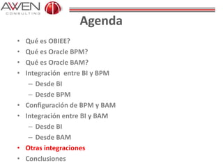 Agenda
• Qué es OBIEE?
• Qué es Oracle BPM?
• Qué es Oracle BAM?
• Integración entre BI y BPM
– Desde BI
– Desde BPM
• Configuración de BPM y BAM
• Integración entre BI y BAM
– Desde BI
– Desde BAM
• Otras integraciones
• Conclusiones
 