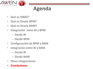 Agenda
• Qué es OBIEE?
• Qué es Oracle BPM?
• Qué es Oracle BAM?
• Integración entre BI y BPM
– Desde BI
– Desde BPM
• Configuración de BPM y BAM
• Integración entre BI y BAM
– Desde BI
– Desde BAM
• Otras integraciones
• Conclusiones
 