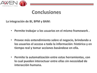 Conclusiones
La integración de BI, BPM y BAM:
• Permite trabajar a los usuarios en el mismo framework .
• Provee más entendimiento sobre el negocio, brindando a
los usuarios el acceso a toda la información: histórica y en
tiempo real y tomar acciones basándose en ella.
• Permite la automatización entre estas herramientas, con
lo cual pueden interactuar entre ellas sin necesidad de
interacción humana.
 