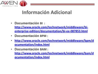 Información Adicional
• Documentación BI :
http://www.oracle.com/technetwork/middleware/bi-
enterprise-edition/documentation/bi-ee-087853.html
• Documentación BPM :
• http://www.oracle.com/technetwork/middleware/bpm/d
ocumentation/index.html
• Documentación BAM :
http://www.oracle.com/technetwork/middleware/bam/d
ocumentation/index.html
 