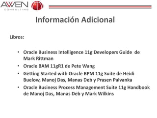 Información Adicional
Libros:
• Oracle Business Intelligence 11g Developers Guide de
Mark Rittman
• Oracle BAM 11gR1 de Pete Wang
• Getting Started with Oracle BPM 11g Suite de Heidi
Buelow, Manoj Das, Manas Deb y Prasen Palvanka
• Oracle Business Process Management Suite 11g Handbook
de Manoj Das, Manas Deb y Mark Wilkins
 