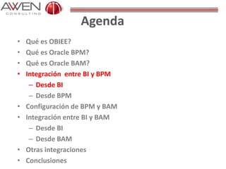 Agenda
• Qué es OBIEE?
• Qué es Oracle BPM?
• Qué es Oracle BAM?
• Integración entre BI y BPM
– Desde BI
– Desde BPM
• Configuración de BPM y BAM
• Integración entre BI y BAM
– Desde BI
– Desde BAM
• Otras integraciones
• Conclusiones
 