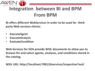 Integration between BI and BPM
From BPM
BI offers different WebServices in order to be used for third-
party Web services clients:
• ExecuteAgent
• ExecuteAnalysis
• EvaluateCondition
Web Services for SOA provide WSIL documents to allow you to
browse for and select agents, analyses, and conditions stored in
the catalog.
WSIL URL: http://localhost:7001/biservices/inspection?wsil
 