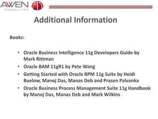 Additional Information
Books:
• Oracle Business Intelligence 11g Developers Guide by
Mark Rittman
• Oracle BAM 11gR1 by Pete Wang
• Getting Started with Oracle BPM 11g Suite by Heidi
Buelow, Manoj Das, Manas Deb and Prasen Palvanka
• Oracle Business Process Management Suite 11g Handbook
by Manoj Das, Manas Deb and Mark Wilkins
 