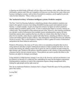 is figuring out which kinds of BI tools will give them more business value, rather than just more
information, analysts and CIOs say.Companies will discover over the next few years where new
business intelligence systems, such as those for predictive analytics, can be applied to provide
value for their industries. "That is when you invest"
The 'uncharted territory' of business intelligence systems: Predictive analytics
The New York City Housing Authority is identifying already where predictive analytics can
improve the agency's mission of providing affordable housing to poor and moderate-income
families. A simple example: As part of a long-term initiative to figure out which conditions
actually improve residents' quality of life, A team is studying the impact of security cameras on
violent crime. The assumption is that cameras prevent crime. However, after running correlations
on a decade's worth of information from multiple sources including police reports, the team
found that cameras deter vandalism but have no effect on violent crime after they've been in
place for two months, unless they're coupled with other factors, including an effective intercom
system and random patrols by police officers. That information will help direct how the authority
invests in security. This is what Predictive Analytics to offers it gather all source of Information
and predicts the future behavior and actions.
Predictive BI analytics, like many an IT term, refers to an amorphous discipline that involves
using statistical and other complex mathematical analyses of data to predict the future. It is not
exactly data mining, the industry experts like to point out, and it's certainly not data mining for
data mining's sake. Predictive BI analytics identifies patterns in the volumes of data generated by
a business and by relevant external sources. Those patterns are used to predict the future so the
business can adjust its strategies accordingly.
Using analytics to shape business strategy is not easy to do, however, and not just because it can
be expensive or because it's a relatively new undertaking for many but the biggest corporations.
Putting predictive analytics to work in the corporation requires change management skills,
finding the right people and the right mind-set.
How do we implement Predictive Analytics that’s a Sequel, Watch this space for the concluding
part of the Article.
Loving P&C
DC*

 