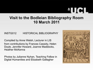Visit to the Bodleian Bibliography Room 10 March 2011 INSTG012 HISTORICAL BIBLIOGRAPHY Compiled by Anne Welsh, Lecturer in LIS from contributions by Frances Cassidy, Helen Doyle, Jennifer Howard, Joanne Maddocks, Heather McKenna Photos by Julianne Nyhan, Teaching Fellow in Digital Humanities and Elizabeth Gallagher 