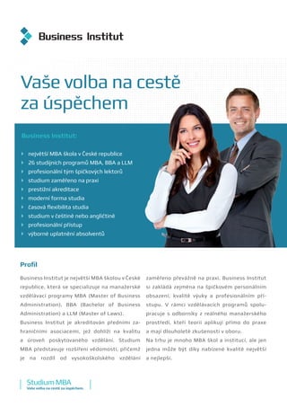 Business Institut:
	 největší MBA škola v České republice
	 26 studijních programů MBA, BBA a LLM
	 profesionální tým špičkových lektorů
	 studium zaměřeno na praxi
	 prestižní akreditace
	 moderní forma studia
	 časová flexibilita studia
	 studium v češtině nebo angličtině
	 profesionální přístup
	 výborné uplatnění absolventů
Vaše volba na cestě
za úspěchem
Profil
Business Institut je největší MBA školou v České
republice, která se specializuje na manažerské
vzdělávací programy MBA (Master of Business
Administration), BBA (Bachelor of Business
Administration) a LLM (Master of Laws).
Business Institut je akreditován předními za-
hraničními asociacemi, jež dohlíží na kvalitu
a  úroveň poskytovaného vzdělání. Studium
MBA představuje rozšíření vědomostí, přičemž
je na rozdíl od vysokoškolského vzdělání
zaměřeno převážně na praxi. Business Institut
si zakládá zejména na špičkovém personálním
obsazení, kvalitě výuky a  profesionálním pří-
stupu. V rámci vzdělávacích programů spolu-
pracuje s  odborníky z reálného manažerského
prostředí, kteří teorii aplikují přímo do praxe
a mají dlouholeté zkušenosti v oboru.
Na trhu je mnoho MBA škol a institucí, ale jen
jedna může být díky nabízené kvalitě největší
a nejlepší.
StudiumMBA
Vaše volba na cestě za úspěchem.
 