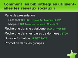 Comment les bibliothèques utilisent-elles les réseaux sociaux ? Page de présentation Facebook   SCD U3   Topeka & Shawnee PL   BPI Myspace  BM Toulouse   Hennepin County PL   Recherche dans le catalogue   SCD U1   Worldcat Recherche dans les bases de données   JSTOR Suivi de formation   URFIST PACA Promotion dans les groupes   
