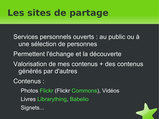Les sites de partage Services personnels ouverts : au public ou à une sélection de personnes Permettent l'échange et la découverte Valorisation de mes contenus + des contenus générés par d'autres Contenus : Photos   Flickr   (Flickr  Commons ),  Vidéos  Livres   Librarything ,  Babelio Signets... 