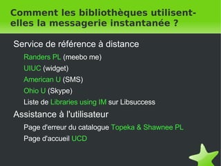 Comment les bibliothèques utilisent-elles la messagerie instantanée ? Service de référence à distance  Randers PL   (meebo me) UIUC   (widget) American U  (SMS) Ohio U   (Skype) Liste de   Libraries using IM   sur Libsuccess Assistance à l'utilisateur Page d'erreur du catalogue  Topeka & Shawnee PL Page d'accueil  UCD 